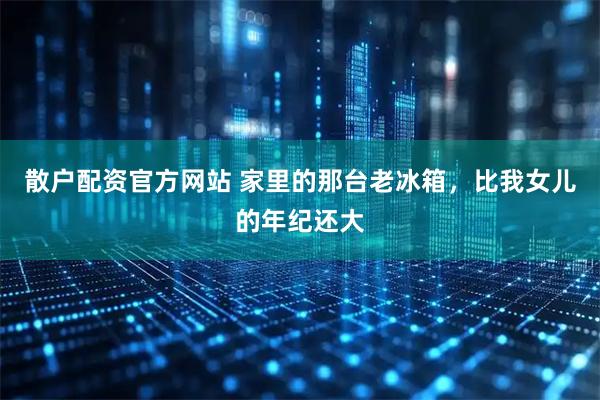 散户配资官方网站 家里的那台老冰箱,比我女儿的年纪还大