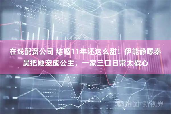 在线配资公司 结婚11年还这么甜!伊能静曝秦昊把她宠成公主,一家三口日常太戳心