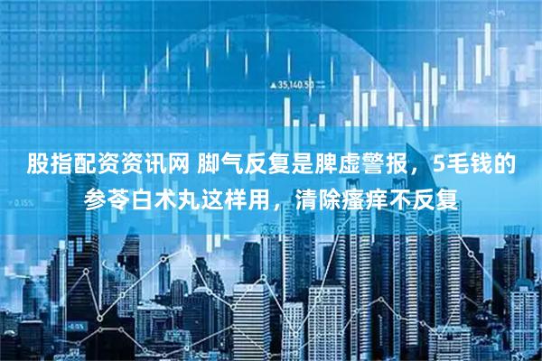 股指配资资讯网 脚气反复是脾虚警报，5毛钱的参苓白术丸这样用，清除瘙痒不反复