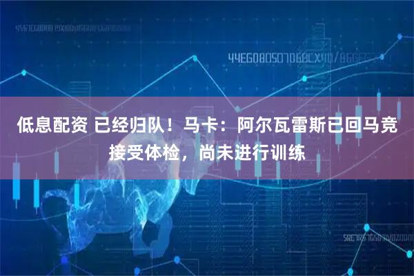 低息配资 已经归队！马卡：阿尔瓦雷斯已回马竞接受体检，尚未进行训练