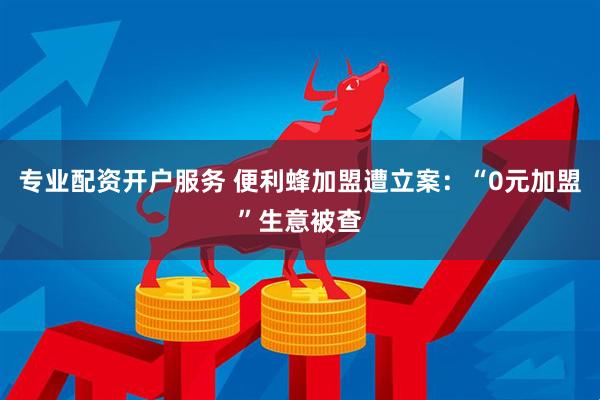 专业配资开户服务 便利蜂加盟遭立案：“0元加盟”生意被查