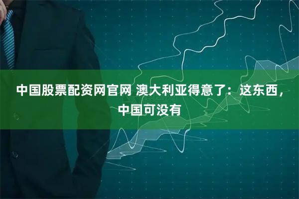中国股票配资网官网 澳大利亚得意了：这东西，中国可没有