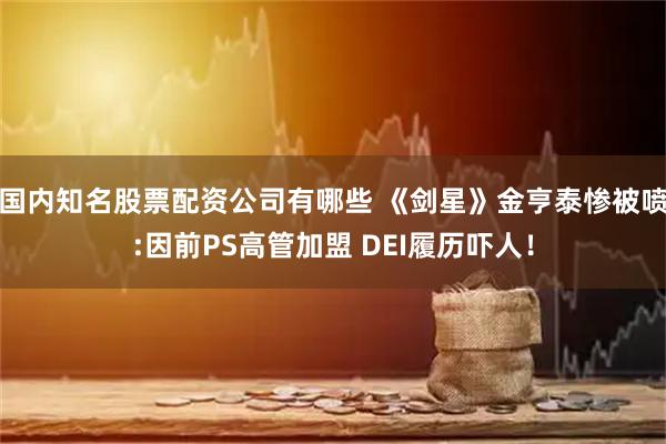 国内知名股票配资公司有哪些 《剑星》金亨泰惨被喷:因前PS高管加盟 DEI履历吓人！