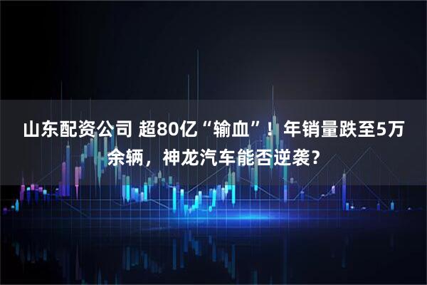 山东配资公司 超80亿“输血”！年销量跌至5万余辆，神龙汽车能否逆袭？