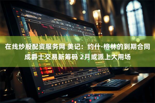 在线炒股配资服务网 美记：约什·格林的到期合同成爵士交易新筹码 2月或派上大用场