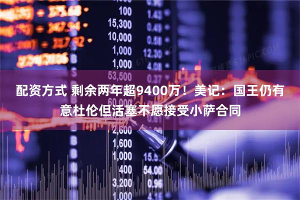 配资方式 剩余两年超9400万！美记：国王仍有意杜伦但活塞不愿接受小萨合同