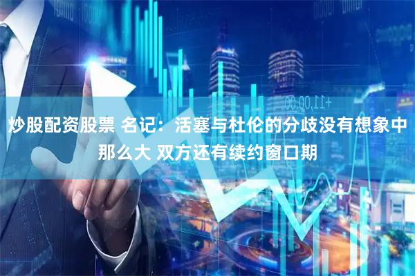 炒股配资股票 名记：活塞与杜伦的分歧没有想象中那么大 双方还有续约窗口期