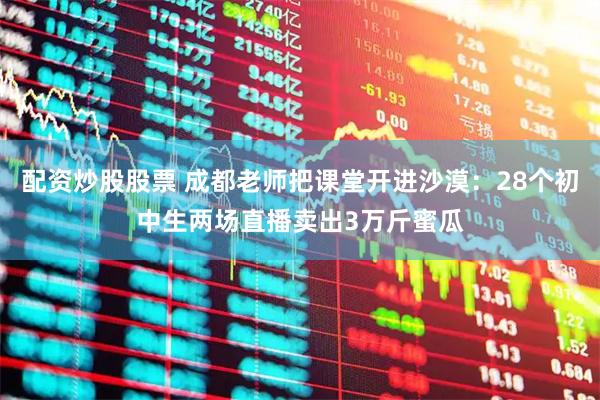 配资炒股股票 成都老师把课堂开进沙漠：28个初中生两场直播卖出3万斤蜜瓜