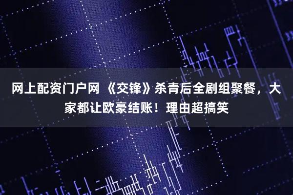 网上配资门户网 《交锋》杀青后全剧组聚餐，大家都让欧豪结账！理由超搞笑