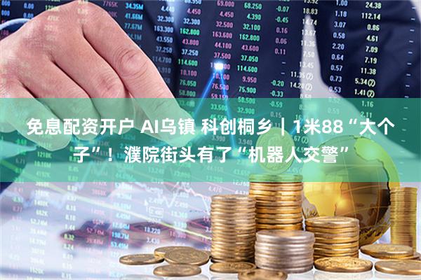 免息配资开户 AI乌镇 科创桐乡｜1米88“大个子”！濮院街头有了“机器人交警”