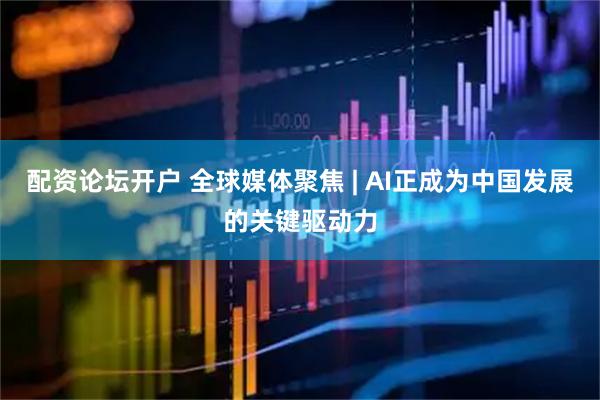 配资论坛开户 全球媒体聚焦 | AI正成为中国发展的关键驱动力