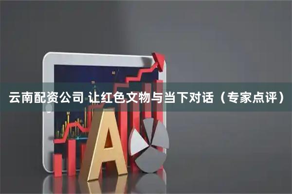 云南配资公司 让红色文物与当下对话（专家点评）